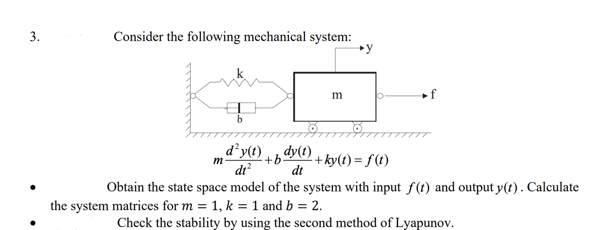 Consider the following mechanical system:
k
m
+f
b
d²y(t)
+b-
dy(t)
+ ky(t) = f (t)
m
%3D
dt?
dt
Obtain the state space model of the system with input f (t) and output y(t). Calculate
the system matrices for m = 1, k = 1 and b = 2.
Check the stability by using the second method of Lyapunov.
3.
