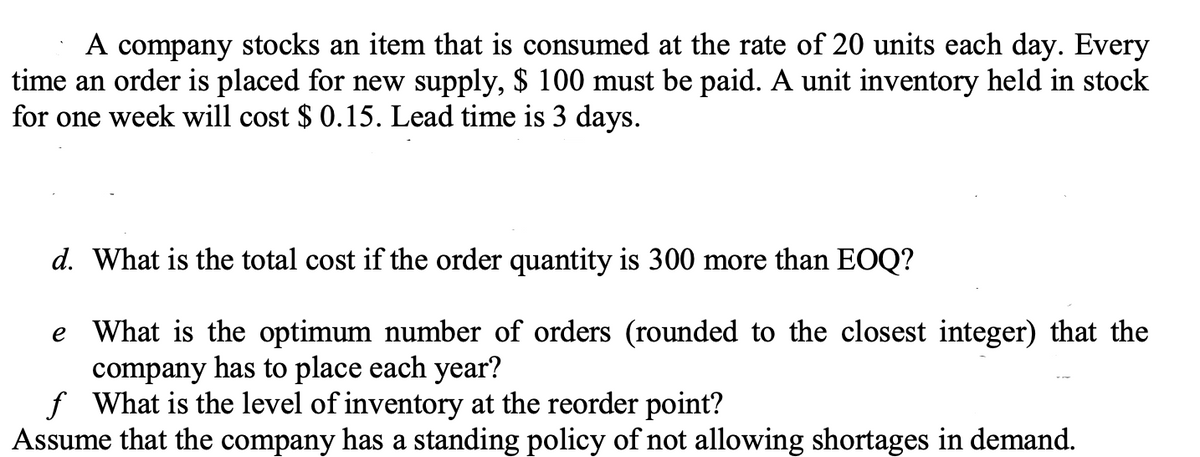 A company stocks an item that is consumed at the rate of 20 units each day. Every
time an order is placed for new supply, $ 100 must be paid. A unit inventory held in stock
for one week will cost $ 0.15. Lead time is 3 days.
d. What is the total cost if the order quantity is 300 more than EOQ?
e What is the optimum number of orders (rounded to the closest integer) that the
company has to place each year?
f What is the level of inventory at the reorder point?
Assume that the company has a standing policy of not allowing shortages in demand.
