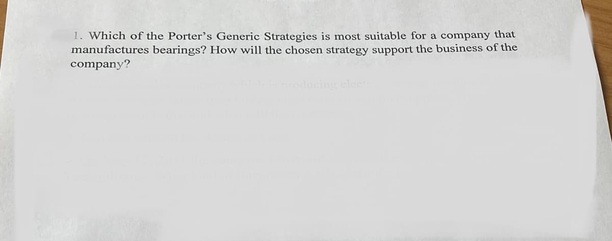 1. Which of the Porter's Generic Strategies is most suitable for a company that
manufactures bearings? How will the chosen strategy support the business of the
company?
producing electric