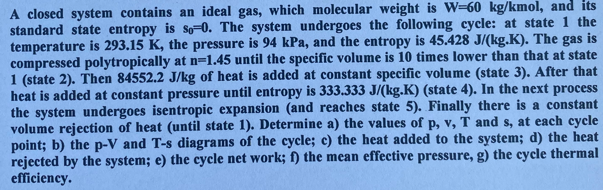 A closed system contains an ideal gas, which molecular weight is W-60 kg/kmol, and its
standard state entropy is so-0. The system undergoes the following cycle: at state 1 the
temperature is 293.15 K, the pressure is 94 kPa, and the entropy is 45.428 J/(kg.K). The gas is
compressed polytropically at n=1.45 until the specific volume is 10 times lower than that at state
1 (state 2). Then 84552.2 J/kg of heat is added at constant specific volume (state 3). After that
heat is added at constant pressure until entropy is 333.333 J/(kg.K) (state 4). In the next process
the system undergoes isentropic expansion (and reaches state 5). Finally there is a constant
volume rejection of heat (until state 1). Determine a) the values of p, v, T and s, at each cycle
point; b) the p-V and T-s diagrams of the cycle; c) the heat added to the system; d) the heat
rejected by the system; e) the cycle net work; f) the mean effective pressure, g) the cycle thermal
efficiency.