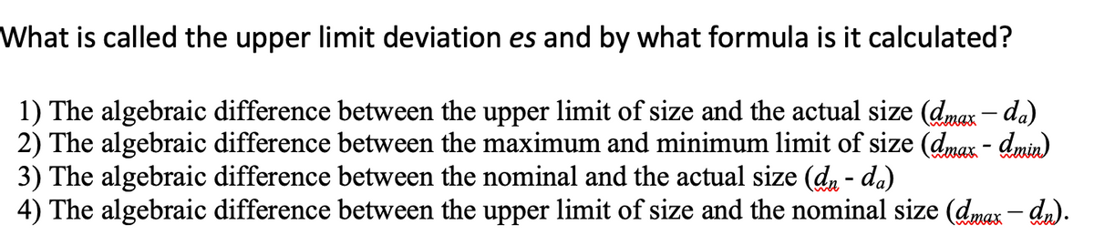 What is called the upper limit deviation es and by what formula is it calculated?
1) The algebraic difference between the upper limit of size and the actual size (dmax – da)
2) The algebraic difference between the maximum and minimum limit of size (dmax - dmin)
3) The algebraic difference between the nominal and the actual size (d, - da)
4) The algebraic difference between the upper limit of size and the nominal size (dmax – dn).
