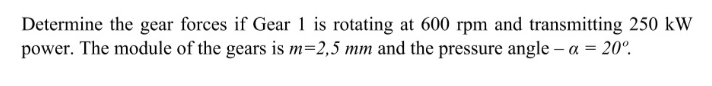 Determine the gear forces if Gear 1 is rotating at 600 rpm and transmitting 250 kW
power. The module of the gears is m=2,5 mm and the pressure angle – a = 20°.
