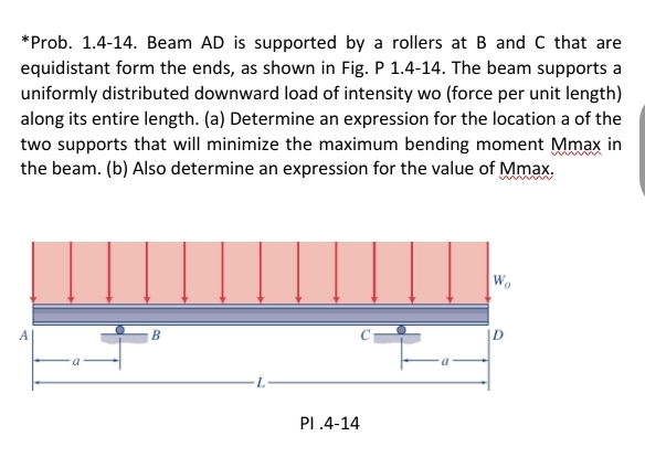 *Prob. 1.4-14. Beam AD is supported by a rollers at B and C that are
equidistant form the ends, as shown in Fig. P 1.4-14. The beam supports a
uniformly distributed downward load of intensity wo (force per unit length)
along its entire length. (a) Determine an expression for the location a of the
two supports that will minimize the maximum bending moment Mmax in
the beam. (b) Also determine an expression for the value of Mmax.
W
В
PI .4-14
