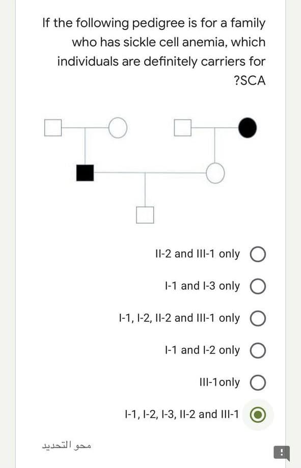 If the following pedigree is for a family
who has sickle cell anemia, which
individuals are definitely carriers for
?SCA
Il-2 and III-1 only O
|-1 and l-3 only O
|-1, 1-2, II-2 and III-1 only
|-1 and l-2 only O
II-1only O
1-1, 1-2, I-3, Il-2 and IlI-1
محو التحديد
--
