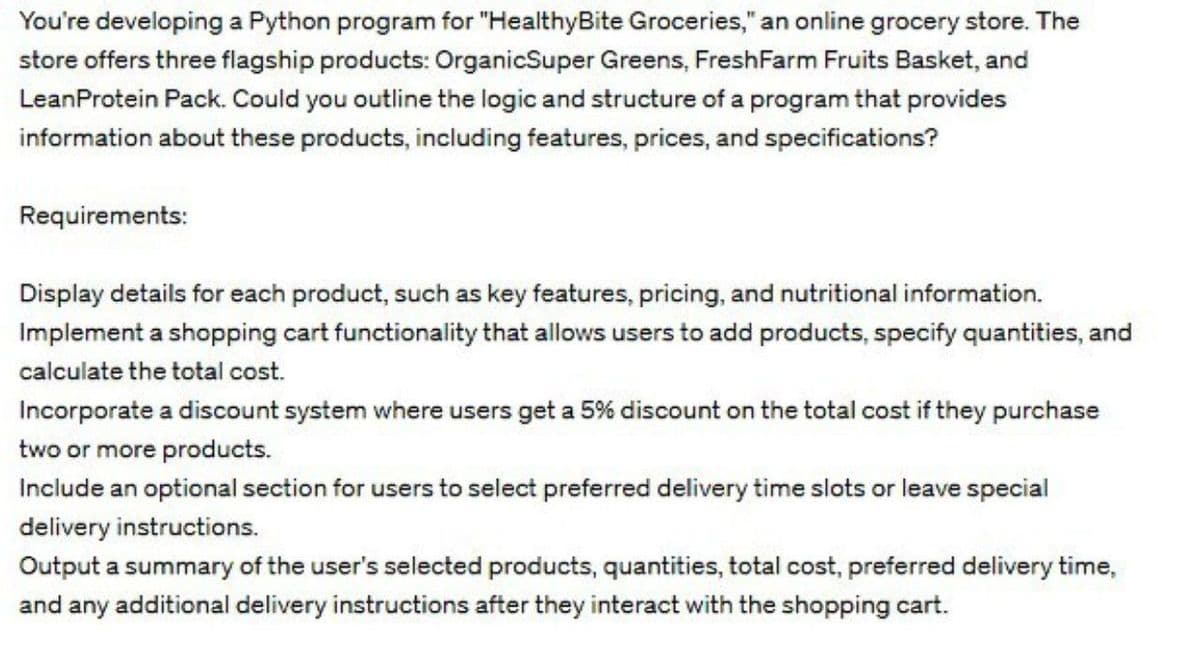 You're developing a Python program for "HealthyBite Groceries," an online grocery store. The
store offers three flagship products: OrganicSuper Greens, FreshFarm Fruits Basket, and
LeanProtein Pack. Could you outline the logic and structure of a program that provides
information about these products, including features, prices, and specifications?
Requirements:
Display details for each product, such as key features, pricing, and nutritional information.
Implement a shopping cart functionality that allows users to add products, specify quantities, and
calculate the total cost.
Incorporate a discount system where users get a 5% discount on the total cost if they purchase
two or more products.
Include an optional section for users to select preferred delivery time slots or leave special
delivery instructions.
Output a summary of the user's selected products, quantities, total cost, preferred delivery time,
and any additional delivery instructions after they interact with the shopping cart.