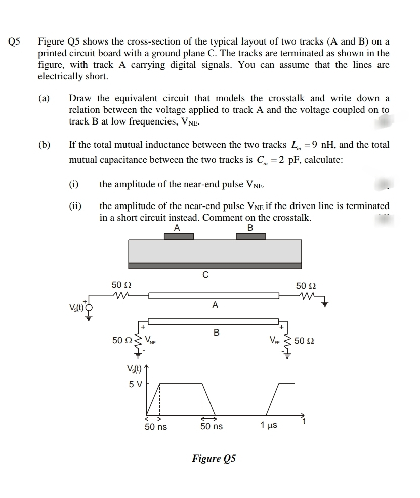 Figure Q5 shows the cross-section of the typical layout of two tracks (A and B) on a
printed circuit board with a ground plane C. The tracks are terminated as shown in the
figure, with track A carrying digital signals. You can assume that the lines are
electrically short.
Q5
Draw the equivalent circuit that models the crosstalk and write down a
relation between the voltage applied to track A and the voltage coupled on to
track B at low frequencies, VNE-
(a)
(b)
If the total mutual inductance between the two tracks L =9 nH, and the total
mutual capacitance between the two tracks is C =2 pF, calculate:
(i)
the amplitude of the near-end pulse VNE-
the amplitude of the near-end pulse VNE if the driven line is terminated
in a short circuit instead. Comment on the crosstalk.
(ii)
В
C
50 Q
50 Ω
V(t)
A
B
50 ΩV
VE 3 50 2
Vat)*
5 V
50 ns
50 ns
1 μs
Figure Q5
