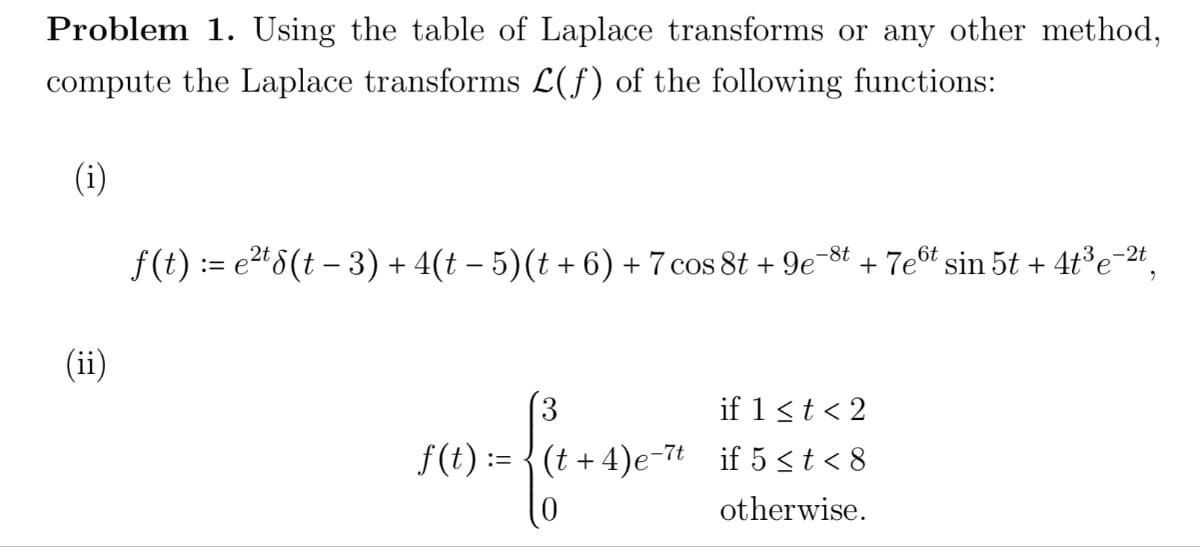 Problem 1. Using the table of Laplace transforms or any other method,
compute the Laplace transforms L(f) of the following functions:
(i)
(ii)
ƒ (t) := e² 8(t − 3)+4(t − 5) (t + 6) + 7 cos 8t + 9e-8t + 7e6t sin 5t + 4t³ e−2t,
if 1 <t<2
f(t)=(t+4)e-7t if 5<t<8
otherwise.