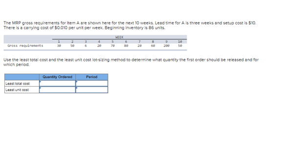 The MRP gross requirements for Item A are shown here for the next 10 weeks. Lead time for A is three weeks and setup cost is $10.
There is a carrying cost of $0.010 per unit per week. Beginning inventory is 86 units.
Gross requirements
2
se
Least total cost
Least unit cost
6
Quantity Ordered
4
Period
WEEK
5
78 80
Use the least total cost and the least unit cost lot-sizing method to determine what quantity the first order should be released and for
which period.
9
20 60 200
10
se