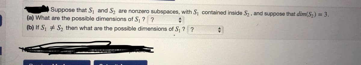 Suppose that S₁ and S₂ are nonzero subspaces, with S₁ contained inside S₂, and suppose that dim(S₂) = 3.
(a) What are the possible dimensions of S₁ ? ?
+
(b) If S₁ S₂ then what are the possible dimensions of S₁ ? ?
+
