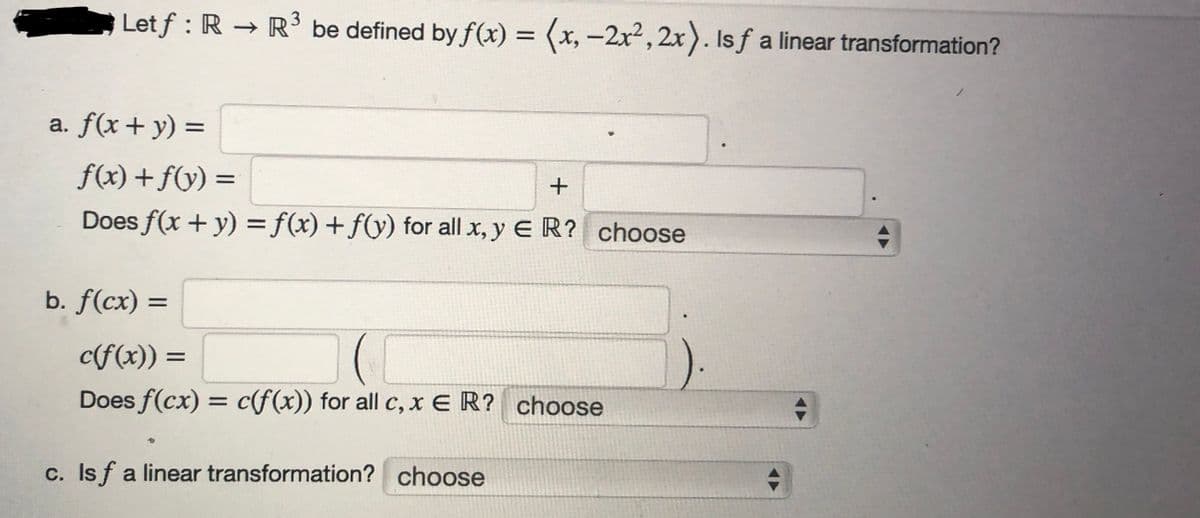 Letf : R → R³ be defined by f(x) = (x, -2x², 2x). Is ƒ a linear transformation?
a. f(x + y) =
f(x) + f(y) =
Does f(x + y) = f(x) + f(y) for all x, y ER? choose
b. f(cx) =
+
c(f(x)) =
(C
Does f(cx) = c(f(x)) for all c, x E R? choose
c. Is f a linear transformation? choose