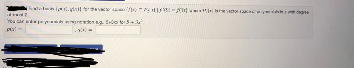 Find a basis {p(x), q(x)} for the vector space {f(x) E P₂[x] | f'(9) = f(1)} where P₂[x] is the vector space of polynomials in x with degree
You can enter polynomials using notation e.g., 5+3xx for 5 + 3x².
at most 2.
p(x) =
q(x) =
9