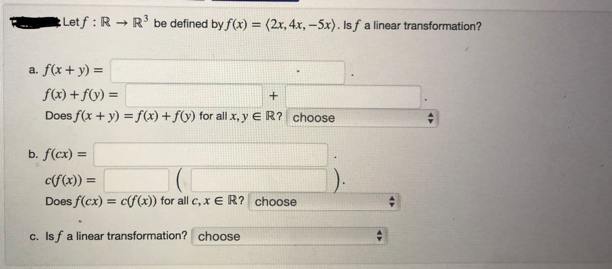 Letf: RR3³ be defined by f(x) = (2x, 4x, -5x). Isf a linear transformation?
a. f(x + y) =
f(x) + f(y) =
+
Does f(x + y) = f(x) + f(y) for all x,y ER? choose
b. f(cx) =
c(f(x)) =
Does f(cx) = c(f(x)) for all c, x E R? choose
c. Is f a linear transformation? choose