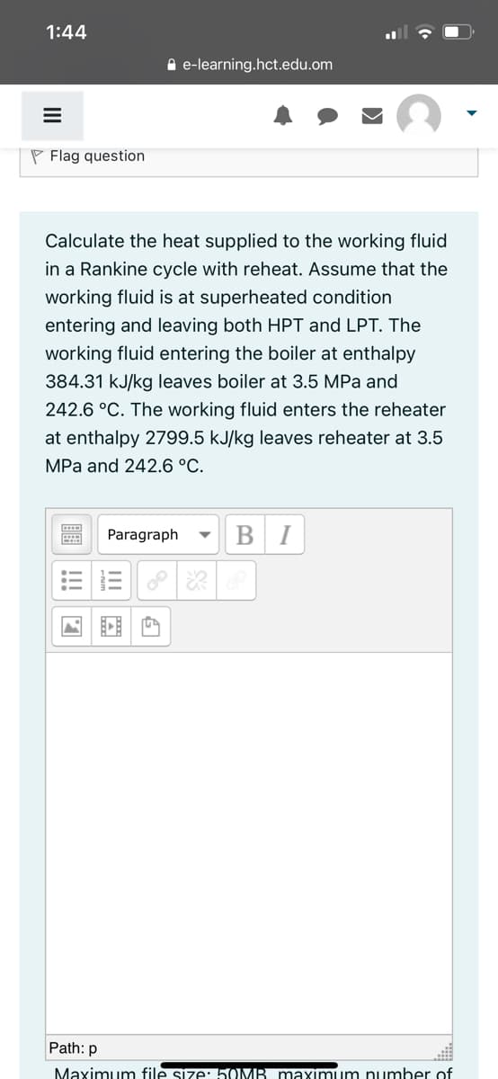 1:44
A e-learning.hct.edu.om
P Flag question
Calculate the heat supplied to the working fluid
in a Rankine cycle with reheat. Assume that the
working fluid is at superheated condition
entering and leaving both HPT and LPT. The
working fluid entering the boiler at enthalpy
384.31 kJ/kg leaves boiler at 3.5 MPa and
242.6 °C. The working fluid enters the reheater
at enthalpy 2799.5 kJ/kg leaves reheater at 3.5
MPa and 242.6 °C.
Paragraph
I
Path: p
Maximum file size: 5OMB maxımum number of
II
!!!
