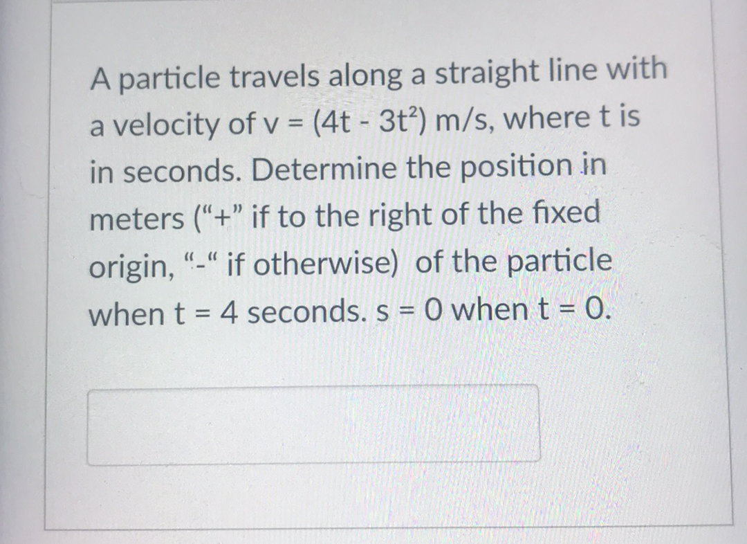 A particle travels along a straight line with
a velocity of v = (4t - 3t²) m/s, where t is
in seconds. Determine the position in
meters (“+" if to the right of the fixed
origin, "-" if otherwise) of the particle
when t = 4 seconds. s = 0 when t = 0.
%3D
