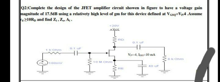 Q2:Complete the design of the JFET amplifier circuit showen in figure to have a voltage gain
magnitude of 17.5dB using a relativety high level of gm for this device defined at Veso=Vp4 .Assume
Fa210Rp and find Z,, Z, Aj.
+20v
RD
0.1 uF
HH
0.1 UF
1 k Ohn
Vy-4, Ioss10 ma
6K Ohm
100mv
10 MOhm
40 uF
RE
