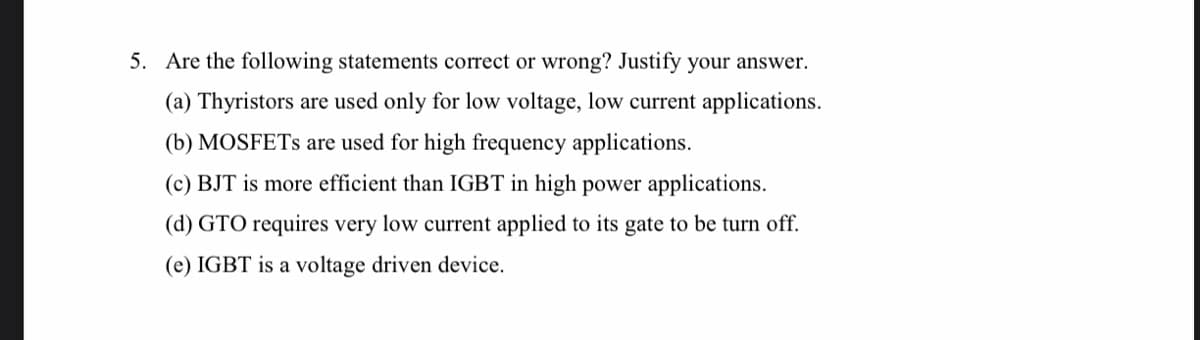5. Are the following statements correct or wrong? Justify your answer.
(a) Thyristors are used only for low voltage, low current applications.
(b) MOSFETS are used for high frequency applications.
(c) BJT is more efficient than IGBT in high power applications.
(d) GTO requires very low current applied to its gate to be turn off.
(e) IGBT is a voltage driven device.
