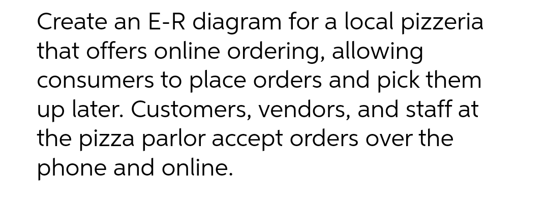 Create an E-R diagram for a local pizzeria
that offers online ordering, allowing
consumers to place orders and pick them
up later. Customers, vendors, and staff at
the pizza parlor accept orders over the
phone and online.