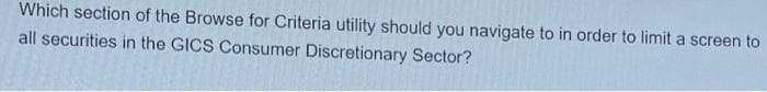 Which section of the Browse for Criteria utility should you navigate to in order to limit a screen to
all securities in the GICS Consumer Discretionary Sector?