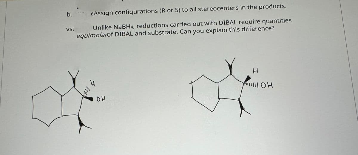 b.
VS:
Assign configurations (R or S) to all stereocenters in the products.
Unlike NaBH4, reductions carried out with DIBAL require quantities
equimolarof DIBAL and substrate. Can you explain this difference?
4
ομ
H
TOH