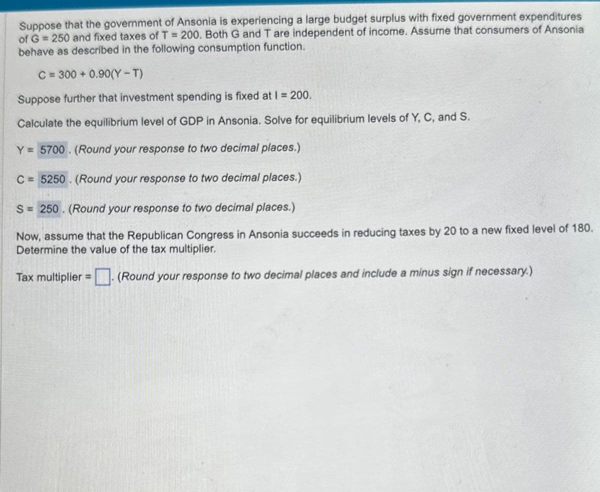 Suppose that the government of Ansonia is experiencing a large budget surplus with fixed government expenditures
of G = 250 and fixed taxes of T = 200. Both G and T are independent of income. Assume that consumers of Ansonia
behave as described in the following consumption function.
C=300+0.90(Y-T)
Suppose further that investment spending is fixed at 1 = 200.
Calculate the equilibrium level of GDP in Ansonia. Solve for equilibrium levels of Y, C, and S.
Y= 5700. (Round your response to two decimal places.)
C=5250. (Round your response to two decimal places.)
S=250. (Round your response to two decimal places.)
Now, assume that the Republican Congress in Ansonia succeeds in reducing taxes by 20 to a new fixed level of 180.
Determine the value of the tax multiplier.
Tax multiplier = (Round your response to two decimal places and include a minus sign if necessary.)