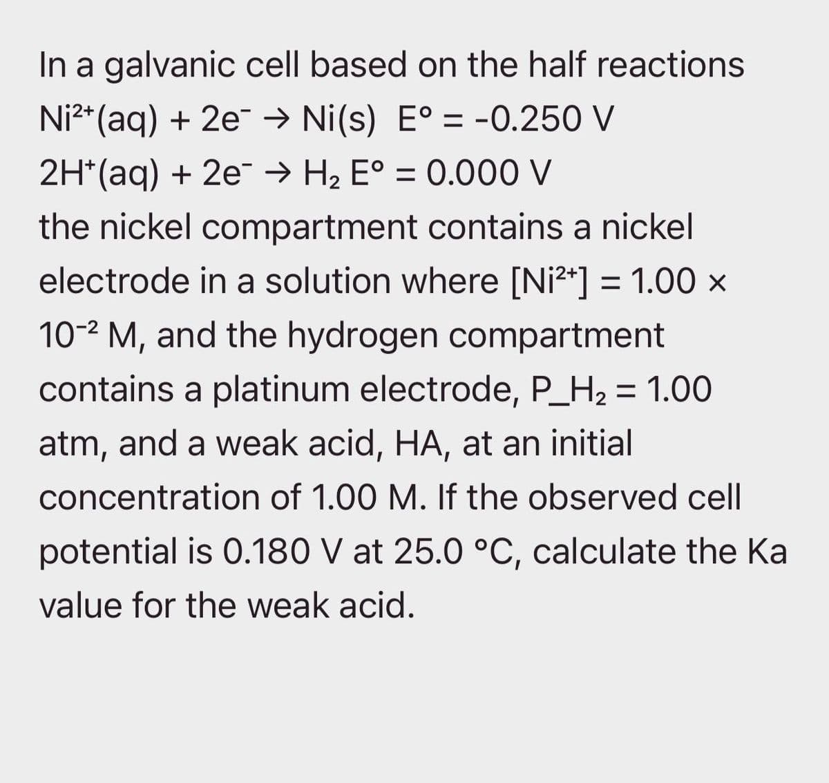 In a galvanic cell based on the half reactions
Ni²+ (aq) + 2e¯ → Ni(s) E° = -0.250 V
2H*(aq) + 2e → H₂ E° = 0.000 V
the nickel compartment contains a nickel
electrode in a solution where [Ni²+] = 1.00 ×
102 M, and the hydrogen compartment
contains a platinum electrode, P_H2 = 1.00
atm, and a weak acid, HA, at an initial
concentration of 1.00 M. If the observed cell
potential is 0.180 V at 25.0 °C, calculate the Ka
value for the weak acid.