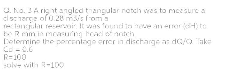 O. No. 3 A right angled triangular notch was to measure a
discharge of 0.28 m3/s from a
rectangular reservoir. It was found to have an error (dHị to
be R mm in ncasuring hcad of notch.
Determine the percenlage error in discharge as dQ/Q. Take
Cd - 0.6
R=100
solve with R=100
