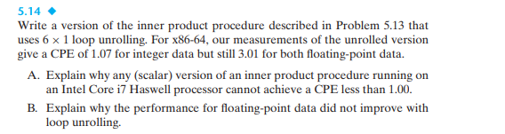 5.14
Write a version of the inner product procedure described in Problem 5.13 that
uses 6 x 1 loop unrolling. For x86-64, our measurements of the unrolled version
give a CPE of 1.07 for integer data but still 3.01 for both floating-point data.
A. Explain why any (scalar) version of an inner product procedure running on
an Intel Core i7 Haswell processor cannot achieve a CPE less than 1.00.
B. Explain why the performance for floating-point data did not improve with
loop unrolling.
