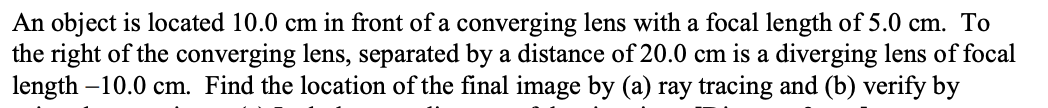 An object is located 10.0 cm in front of a converging lens with a focal length of 5.0 cm. To
the right of the converging lens, separated by a distance of 20.0 cm is a diverging lens of focal
length -10.0 cm. Find the location of the final image by (a) ray tracing and (b) verify by