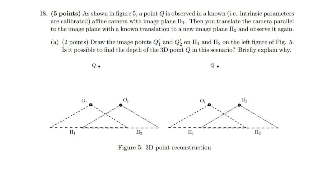 18. (5 points) As shown in figure 5, a point Q is observed in a known (i.e. intrinsic parameters
are calibrated) affine camera with image plane II1. Then you translate the camera parallel
to the image plane with a known translation to a new image plane II2 and observe it again.
(a) (2 points) Draw the image points Q and Q, on II1 and II2 on the left figure of Fig. 5.
Is it possible to find the depth of the 3D point Q in this scenario? Briefly explain why.
Q.
O2
O2
II
II2
II
II2
Figure 5: 3D point reconstruction

