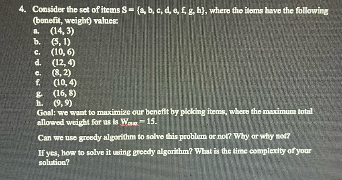 4. Consider the set of items S= {a, b, c, d, e, f, g, h}, where the items have the following
(benefit, weight) values:
a. (14,3)
b.
(5,1)
(10, 6)
(12,4)
d.
e. (8,2)
f
(10,4)
g.
(16, 8)
h. (9,9)
Goal: we want to maximize our benefit by picking items, where the maximum total
allowed weight for us is Wmax = 15.
Can we use greedy algorithm to solve this problem or not? Why or why not?
If yes, how to solve it using greedy algorithm? What is the time complexity of your
solution?