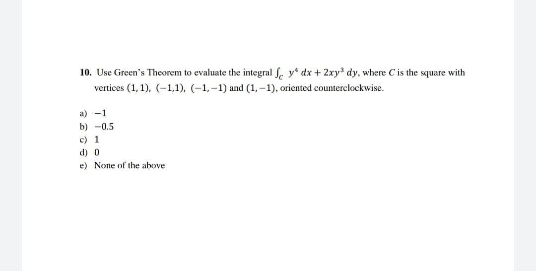 10. Use Green's Theorem to evaluate the integral fe y dx + 2xy³ dy, where C' is the square with
vertices (1, 1), (-1,1), (-1,-1) and (1,-1), oriented counterclockwise.
a) -1
b) -0.5
c) 1
d) 0
e) None of the above