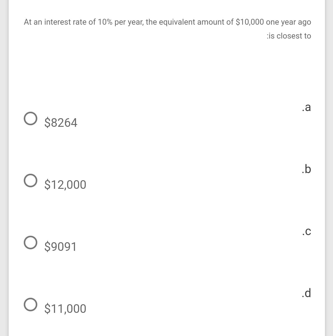 At an interest rate of 10% per year, the equivalent amount of $10,000 one year ago
:is closest to
.a
O $8264
.b
O $12,000
.c
O $9091
.d
O $11,000
