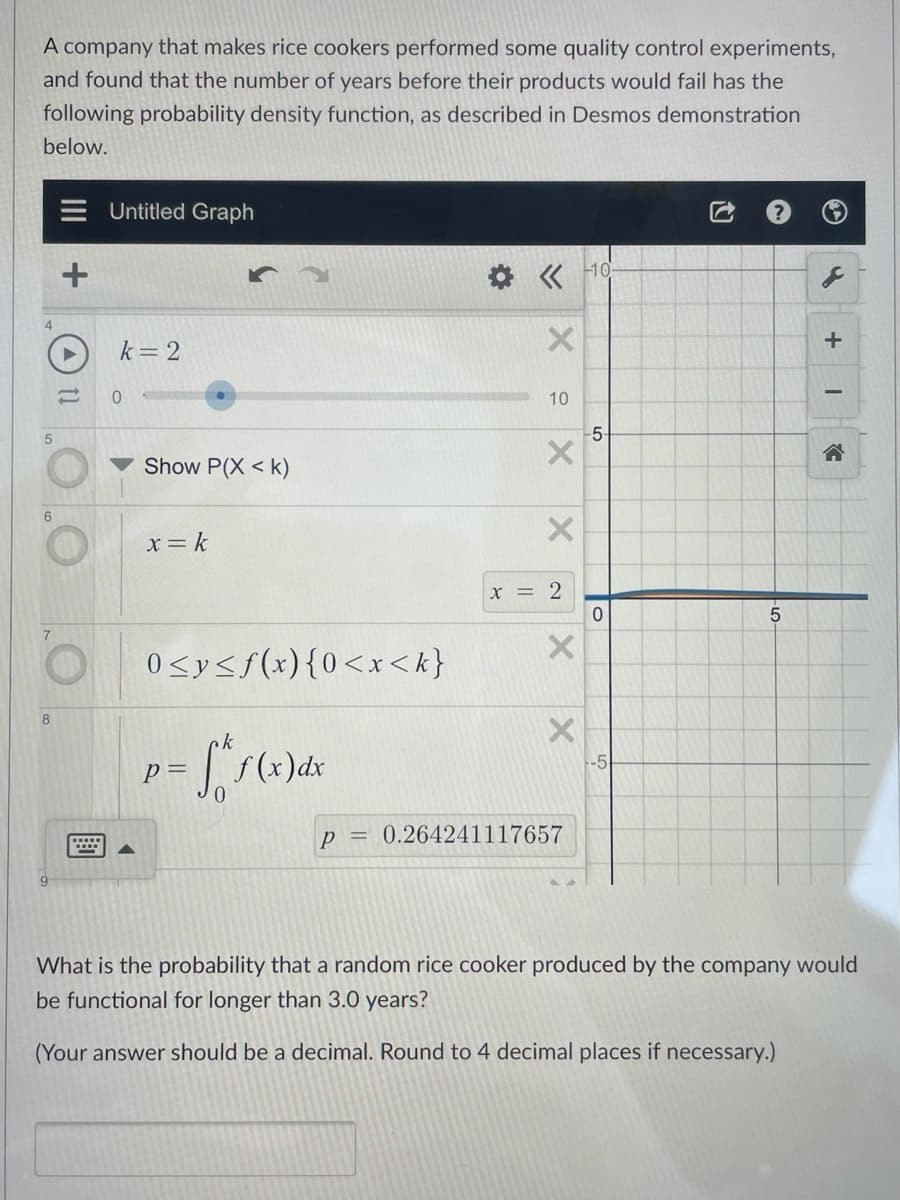 A company that makes rice cookers performed some quality control experiments,
and found that the number of years before their products would fail has the
following probability density function, as described in Desmos demonstration
below.
Untitled Graph
10
k= 2
10
-5-
合
Show P(X < k)
x= k
X = 2
0<y<f(x){0<x < k}
ck
-5
p =
p = 0.264241117657
What is the probability that a random rice cooker produced by the company would
be functional for longer than 3.0 years?
(Your answer should be a decimal. Round to 4 decimal places if necessary.)
of
LO
II
(4) tl
