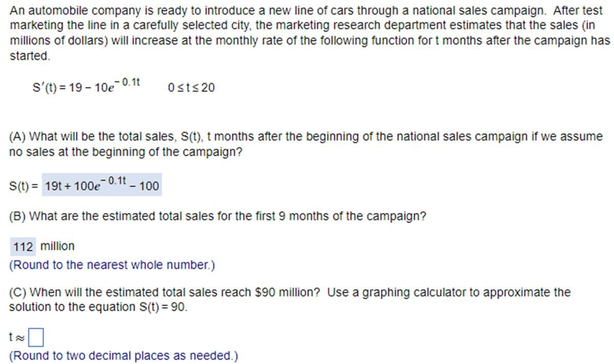 An automobile company is ready to introduce a new line of cars through a national sales campaign. After test
marketing the line in a carefully selected city, the marketing research department estimates that the sales (in
millions of dollars) will increase at the monthly rate of the following function for t months after the campaign has
started.
S'(t) = 19-10e¯0.1t
0≤t≤20
(A) What will be the total sales, s(t), t months after the beginning of the national sales campaign if we assume
no sales at the beginning of the campaign?
S(t) = 19t+100ē¯0.1t – 100
(B) What are the estimated total sales for the first 9 months of the campaign?
112 million
(Round to the nearest whole number.)
(C) When will the estimated total sales reach $90 million? Use a graphing calculator to approximate the
solution to the equation S(t) = 90.
tx
(Round to two decimal places as needed.)