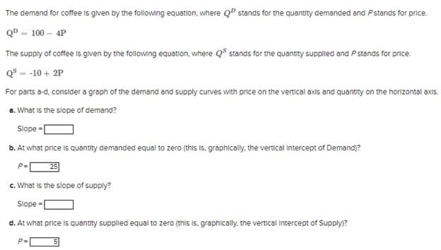 The demand for coffee is given by the following equation, where QP stands for the quantity demanded and P stands for price.
QP = 100 - 4P
The supply of coffee is given by the following equation, where QS stands for the quantity supplied and P stands for price.
Q³ = -10+2P
For parts a-d, consider a graph of the demand and supply curves with price on the vertical axis and quantity on the horizontal axis.
a. What is the slope of demand?
Slope-
b. At what price is quantity demanded equal to zero (this is, graphically, the vertical intercept of Demand)?
P=
c. What is the slope of supply?
Slope-[
d. At what price is quantity supplied equal to zero (this is, graphically, the vertical intercept of Supply)?
P=
5