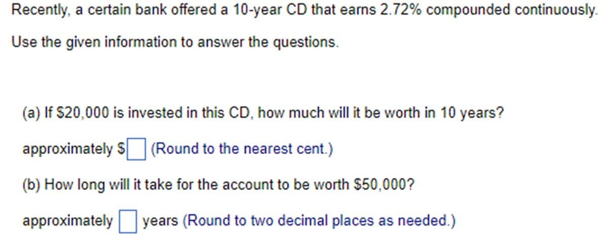 Recently, a certain bank offered a 10-year CD that earns 2.72% compounded continuously.
Use the given information to answer the questions.
(a) If $20,000 is invested in this CD, how much will it be worth in 10 years?
approximately $ ☐ (Round to the nearest cent.)
(b) How long will it take for the account to be worth $50,000?
approximately ☐ years (Round to two decimal places as needed.)