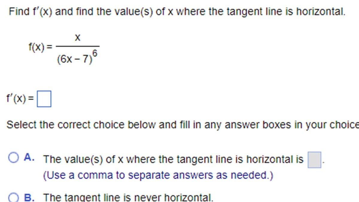 Find f'(x) and find the value(s) of x where the tangent line is horizontal.
f(x) =
X
(6x-7)6
f'(x)=
Select the correct choice below and fill in any answer boxes in your choice
○ A. The value(s) of x where the tangent line is horizontal is
(Use a comma to separate answers as needed.)
B. The tangent line is never horizontal.