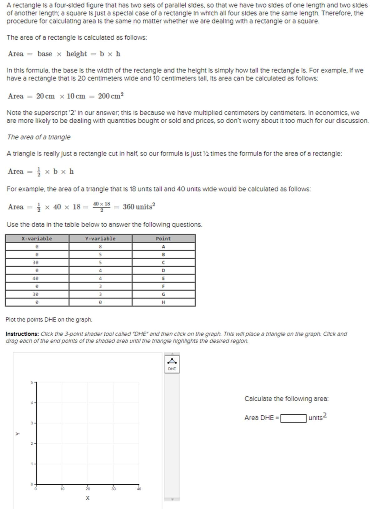 A rectangle is a four-sided figure that has two sets of parallel sides, so that we have two sides of one length and two sides
of another length; a square is just a special case of a rectangle in which all four sides are the same length. Therefore, the
procedure for calculating area is the same no matter whether we are dealing with a rectangle or a square.
The area of a rectangle is calculated as follows:
Area = base x height = b × h
In this formula, the base is the width of the rectangle and the height is simply how tall the rectangle Is. For example, if we
have a rectangle that is 20 centimeters wide and 10 centimeters tall, its area can be calculated as follows:
Area = 20 cm x 10 cm = 200 cm²
Note the superscript '2' In our answer; this is because we have multiplied centimeters by centimeters. In economics, we
are more likely to be dealing with quantities bought or sold and prices, so don't worry about it too much for our discussion.
The area of a triangle
A triangle is really just a rectangle cut in half, so our formula Is Just ½ times the formula for the area of a rectangle:
Area
====
½½ xbx h
For example, the area of a triangle that is 18 units tall and 40 units wide would be calculated as follows:
Area ===
1 × 40 × 18 =
40×18
2
360 units²
Use the data in the table below to answer the following questions.
X-variable
Y-variable
8
Point
A
8
30
5
B
5
0
4
40
4
CDE
8
3
F
30
8
3
G
0
HD
Н
Plot the points DHE on the graph.
Instructions: Click the 3-point shader tool called "DHE" and then click on the graph. This will place a triangle on the graph. Click and
drag each of the end points of the shaded area until the triangle highlights the desired region.
Y
4
3-
2.
0
10
20
X
30
40
A
DHE
Calculate the following area:
Area DHE =
units2