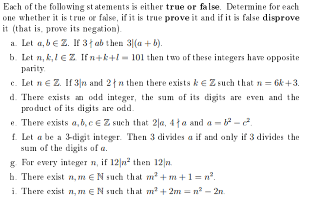 Each of the following statements is either true or false. Determine for each
one whether it is true or false, if it is true prove it and if it is false disprove
it (that is, prove its negation).
a. Let a, b e Z. If 3 ab then 31(a + b).
b. Let n, k, l € Z. If n+k+1 = 101 then two of these integers have opposite
parity.
c. Let n € Z. If 3 n and 2n then there exists k EZ such that n = 6k+3.
d. There exists an odd integer, the sum of its digits are even and the
product of its digits are odd.
e. There exists a, b, c € Z such that 2a, 4a and a = b²c².
f. Let a be a 3-digit integer. Then 3 divides a if and only if 3 divides the
sum of the digits of a.
g. For every integer n, if 12|n² then 12 n.
h. There exist n, m € N such that m² +m + 1 = n².
i. There exist n, m EN such that m² +2m = n² - 2n.