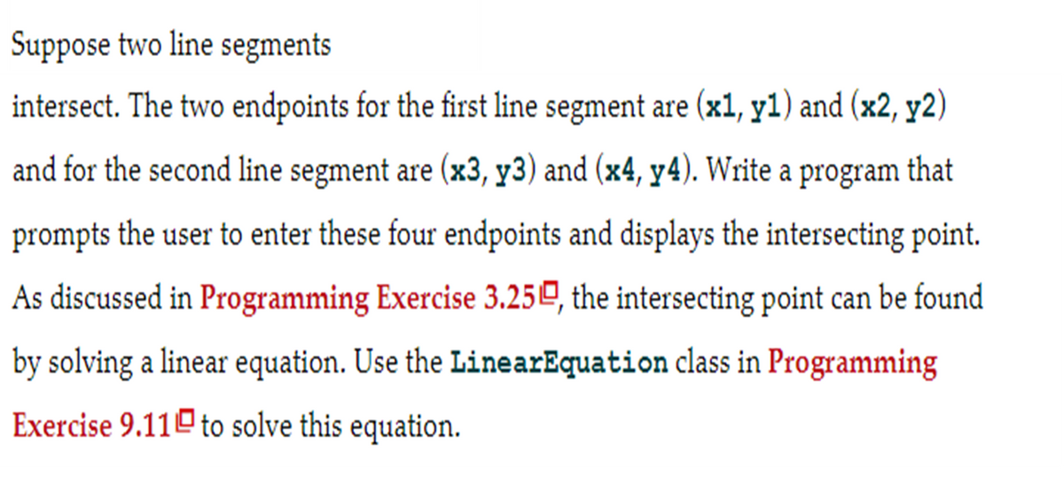 Suppose two line segments
intersect. The two endpoints for the first line segment are (x1, y1) and (x2, y2)
and for the second line segment are (x3, y3) and (x4, y4). Write a program that
prompts the user to enter these four endpoints and displays the intersecting point.
As discussed in Programming Exercise 3.250, the intersecting point can be found
by solving a linear equation. Use the LinearEquation class in Programming
Exercise 9.11 to solve this equation.