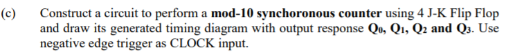 (c)
Construct a circuit to perform a mod-10 synchoronous counter using 4 J-K Flip Flop
and draw its generated timing diagram with output response Qo, Q1, Q2 and Q3. Use
negative edge trigger as CLOCK input.
