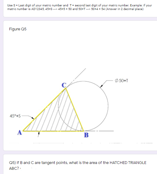 Use S = Last digit of your matric number and T= second last digit of your matric number. Example: if your
matric number is AD12345, 45+s ---> 45+5 = 50 and 50+T ---> 50+4 = 54 (Answer in 2 decimal place)
Figure Q5
Ø 50+T
45°+S
A
B
-.....
Q5) If B and C are tangent points, what is the area of the HATCHED TRIANGLE
ABC?
