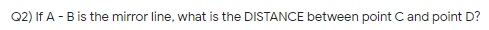 Q2) If A -B is the mirror line, what is the DISTANCE between point Cand point D?
