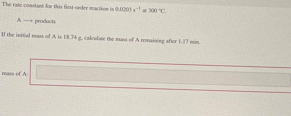 The rate constant for this first-order reaction is 0.0203 s¹ at 300 °C.
A →→ products
If the initial mass of A is 18.74 g, calculate the mass of A remaining after 1.17 min.
mass of A: