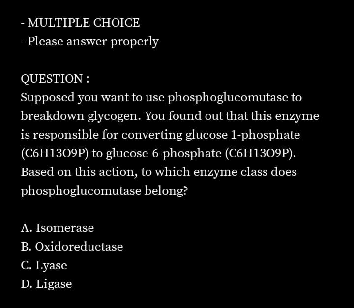 MULTIPLE CHOICE
- Please answer properly
QUESTION :
Supposed you want to use phosphoglucomutase to
breakdown glycogen. You found out that this enzyme
is responsible for converting glucose l-phosphate
(C6H1309P) to glucose-6-phosphate (C6H1309P).
Based on this action, to which enzyme class does
phosphoglucomutase belong?
A. Isomerase
B. Oxidoreductase
C. Lyase
D. Ligase
