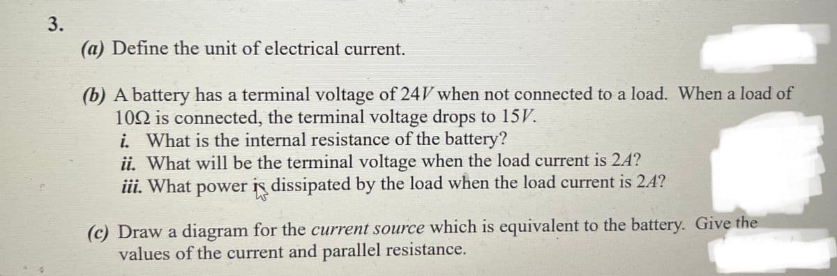3.
(a) Define the unit of electrical current.
(b) A battery has a terminal voltage of 24V when not connected to a load. When a load of
102 is connected, the terminal voltage drops to 15V.
i. What is the internal resistance of the battery?
ii. What will be the terminal voltage when the load current is 24?
iii. What power is dissipated by the load when the load current is 24?
(c) Draw a diagram for the current source which is equivalent to the battery. Give the
values of the current and parallel resistance.
