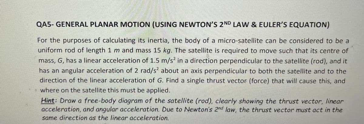 QA5- GENERAL PLANAR MOTION (USING NEWTON'S 2ND LAW & EULER'S EQUATION)
For the purposes of calculating its inertia, the body of a micro-satellite can be considered to be a
uniform rod of length 1 m and mass 15 kg. The satellite is required to move such that its centre of
mass, G, has a linear acceleration of 1.5 m/s in a direction perpendicular to the satellite (rod), and it
has an angular acceleration of 2 rad/s about an axis perpendicular to both the satellite and to the
direction of the linear acceleration of G. Find a single thrust vector (force) that will cause this, and
where on the satellite this must be applied.
Hint: Draw a free-body diagram of the satellite (rod), clearly showing the thrust vector, linear
acceleration, and angular acceleration. Due to Newton's 2nd law, the thrust vector must act in the
same direction as the linear acceleration.
