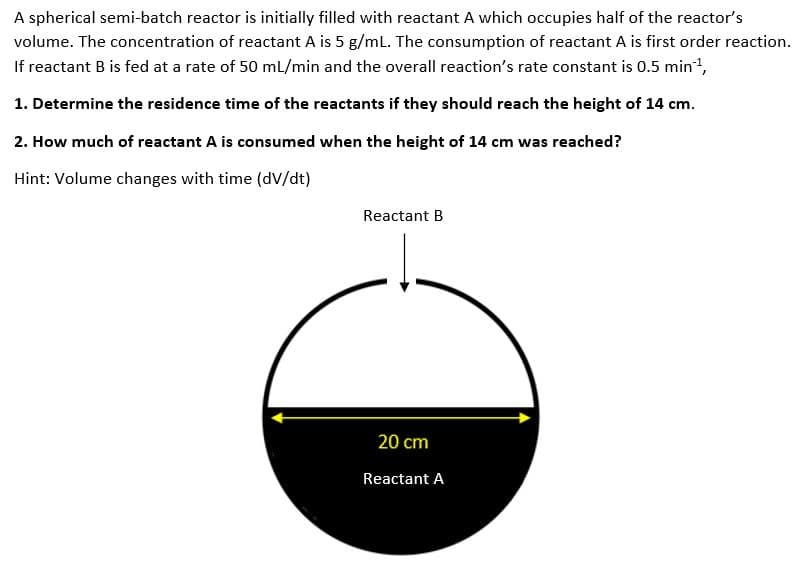 A spherical semi-batch reactor is initially filled with reactant A which occupies half of the reactor's
volume. The concentration of reactant A is 5 g/mL. The consumption of reactant A is first order reaction.
If reactant B is fed at a rate of 50 mL/min and the overall reaction's rate constant is 0.5 min¹¹,
1. Determine the residence time of the reactants if they should reach the height of 14 cm.
2. How much of reactant A is consumed when the height of 14 cm was reached?
Hint: Volume changes with time (dv/dt)
Reactant B
20 cm
Reactant A
