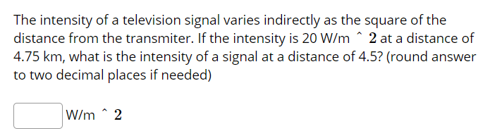 The intensity of a television signal varies indirectly as the square of the
distance from the transmiter. If the intensity is 20 W/m ^ 2 at a distance of
4.75 km, what is the intensity of a signal at a distance of 4.5? (round answer
to two decimal places if needed)
W/m ^ 2
