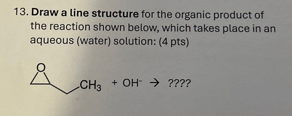 13. Draw a line structure for the organic product of
the reaction shown below, which takes place in an
aqueous (water) solution: (4 pts)
CH3 + OH ????